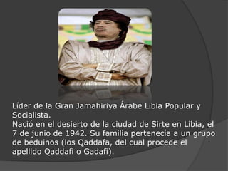 Líder de la Gran Jamahiriya Árabe Libia Popular y Socialista.Nació en el desierto de la ciudad de Sirte en Libia, el 7 de junio de 1942. Su familia pertenecía a un grupo de beduinos (los Qaddafa, del cual procede el apellido Qaddafi o Gadafi).