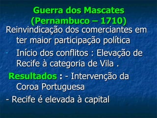 Guerra dos Mascates (Pernambuco – 1710) Reinvindicação dos comerciantes em ter maior participação política Início dos conflitos : Elevação de Recife à categoria de Vila . Resultados  :  - Intervenção da Coroa Portuguesa - Recife é elevada à capital  