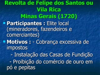 Revolta de Felipe dos Santos ou Vila Rica Minas Gerais (1720) Participantes  :  Elite local (mineradores, fazendeiros e comerciantes) Motivos :  - Cobrança excessiva de impostos - Instalação das Casas de Fundição - Proibição do comércio de ouro em pó e pepitas 