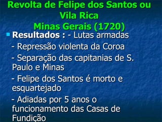 Revolta de Felipe dos Santos ou Vila Rica Minas Gerais (1720) Resultados :  - Lutas armadas - Repressão violenta da Coroa  - Separação das capitanias de S. Paulo e Minas - Felipe dos Santos é morto e esquartejado - Adiadas por 5 anos o funcionamento das Casas de  Fundição 