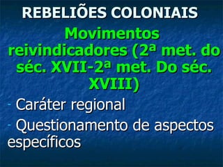 REBELIÕES COLONIAIS Movimentos  reivindicadores (2ª met. do séc. XVII-2ª met. Do séc. XVIII) Caráter regional Questionamento de aspectos específicos 