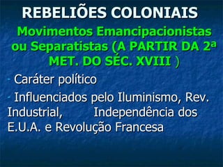 REBELIÕES COLONIAIS Movimentos Emancipacionistas ou Separatistas (A PARTIR DA 2ª MET. DO SÉC. XVIII  ) Caráter político Influenciados pelo Iluminismo, Rev. Industrial,  Independência dos E.U.A. e Revolução Francesa 