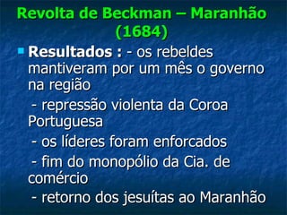 Revolta de Beckman – Maranhão (1684) Resultados :  - os rebeldes mantiveram por um mês o governo na região - repressão violenta da Coroa Portuguesa - os líderes foram enforcados - fim do monopólio da Cia. de comércio - retorno dos jesuítas ao Maranhão   