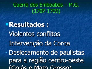 Guerra dos Emboabas – M.G. (1707-1709) Resultados :   Violentos conflitos Intervenção da Coroa Deslocamento de paulistas para a região centro-oeste (Goiás e Mato Grosso) 
