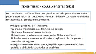TENENTISMO / COLUNA PRESTES (1825)
Principais propostas do Tenentismo:
•Queriam a moralização da administração pública;
•Queriam o fim da corrupção eleitoral;
•Reivindicavam o voto secreto e uma justiça Eleitoral confiável;
•Defendiam a economia nacional contra a exploração das empresas e
do capital estrangeiro;
•Desejavam uma reforma na educação pública para que o ensino fosse
gratuito e obrigatório para todos os brasileiros.
13
Foi o movimento político-militar que, pela luta armada, pretendia conquistar o
poder e fazer reformas na República Velha. Era liderado por jovens oficiais das
Forças Armadas, principalmente tenentes.
 