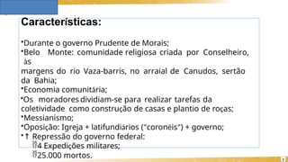 Características:
3
•Durante o governo Prudente de Morais;
•Belo Monte: comunidade religiosa criada por Conselheiro,
às
margens do rio Vaza-barris, no arraial de Canudos, sertão
da Bahia;
•Economia comunitária;
•Os moradores dividiam-se para realizar tarefas da
coletividade como construção de casas e plantio de roças;
•Messianismo;
•Oposição: Igreja + latifundiários (“coronéis”) + governo;
•↑ Repressão do governo federal:
4 Expedições militares;
25.000 mortos.
 