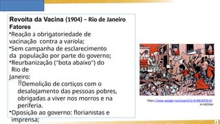Revolta da Vacina (1904) – Rio de Janeiro
Fatores
•Reação à obrigatoriedade de
vacinação contra a varíola;
•Sem campanha de esclarecimento
da população por parte do governo;
•Reurbanização (“bota abaixo”) do
Rio de
Janeiro:
Demolição de cortiços com o
desalojamento das pessoas pobres,
obrigadas a viver nos morros e na
periferia.
•Oposição ao governo: florianistas e
imprensa;
https://www.google.com/search?q=A+REVOLTA+D
A+VACINA
5
 