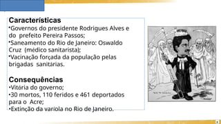 Características
•Governos do presidente Rodrigues Alves e
do prefeito Pereira Passos;
•Saneamento do Rio de Janeiro: Oswaldo
Cruz (médico sanitarista);
•Vacinação forçada da população pelas
brigadas sanitárias.
Consequências
•Vitória do governo;
•30 mortos, 110 feridos e 461 deportados
para o Acre;
•Extinção da varíola no Rio de Janeiro.
6
 