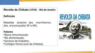Revolta da Chibata (1910) – Rio de Janeiro
Definição
Rebelião (motim) dos marinheiros
dos encouraçados SP e MG.
Fatores
•Baixa remuneração;
•Má alimentação;
•Excesso de trabalho;
•Castigos físicos (uso da chibata).
7
 