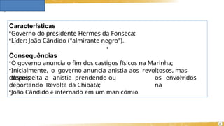 Características
8
•Governo do presidente Hermes da Fonseca;
•Líder: João Cândido (“almirante negro”).
•
Consequências
•O governo anuncia o fim dos castigos físicos na Marinha;
•Inicialmente, o governo anuncia anistia aos revoltosos, mas
depois os envolvidos
na
desrespeita a anistia prendendo ou
deportando Revolta da Chibata;
•João Cândido é internado em um manicômio.
 