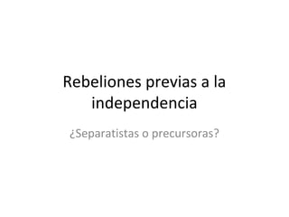 Rebeliones previas a la
independencia
¿Separatistas o precursoras?

 