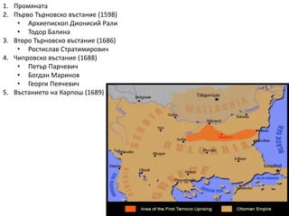 1. Промяната
2. Първо Търновско въстание (1598)
• Архиепископ Дионисий Рали
• Тодор Балина
3. Второ Търновско въстание (1686)
• Ростислав Стратимирович
4. Чипровско въстание (1688)
• Петър Парчевич
• Богдан Маринов
• Георги Пеячевич
5. Въстанието на Карпош (1689)
 