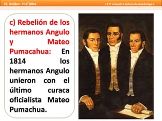 c) Rebelión de los
hermanos Angulo
y Mateo
Pumacahua: En
1814 los
hermanos Angulo
unieron con el
último curaca
oficialista Mateo
Pumachua.
VI- Unidad : HISTORIA I.E.P «Nuestra Señora de Guadalupe»
 