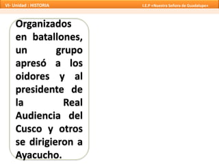 Organizados
en batallones,
un grupo
apresó a los
oidores y al
presidente de
la Real
Audiencia del
Cusco y otros
se dirigieron a
Ayacucho.
VI- Unidad : HISTORIA I.E.P «Nuestra Señora de Guadalupe»
 