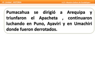 Pumacahua se dirigió a Arequipa y
triunfaron el Apacheta , continuaron
luchando en Puno, Ayaviri y en Umachiri
donde fueron derrotados.
VI- Unidad : HISTORIA I.E.P «Nuestra Señora de Guadalupe»
 