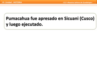 Pumacahua fue apresado en Sicuani (Cusco)
y luego ejecutado.
VI- Unidad : HISTORIA I.E.P «Nuestra Señora de Guadalupe»
 