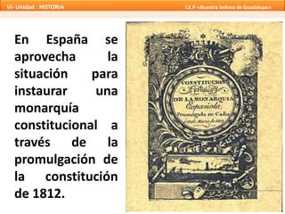En España se
aprovecha la
situación para
instaurar una
monarquía
constitucional a
través de la
promulgación de
la constitución
de 1812.
VI- Unidad : HISTORIA I.E.P «Nuestra Señora de Guadalupe»
 