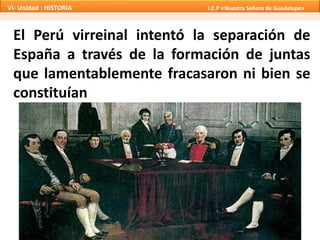 El Perú virreinal intentó la separación de
España a través de la formación de juntas
que lamentablemente fracasaron ni bien se
constituían
VI- Unidad : HISTORIA I.E.P «Nuestra Señora de Guadalupe»
 