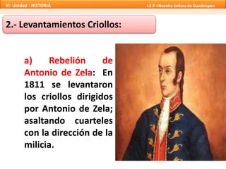 a) Rebelión de
Antonio de Zela: En
1811 se levantaron
los criollos dirigidos
por Antonio de Zela;
asaltando cuarteles
con la dirección de la
milicia.
2.- Levantamientos Criollos:
VI- Unidad : HISTORIA I.E.P «Nuestra Señora de Guadalupe»
 