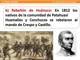 b) Rebelión de Huánuco: En 1812 los
nativos de la comunidad de Patahuasi
Huamalíes y Conchucos se rebelaron al
mando de Crespo y Castillo.
VI- Unidad : HISTORIA I.E.P «Nuestra Señora de Guadalupe»
 