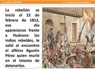 La rebelión se
inició el 22 de
febrero de 1812,
ese día
aparecieron frente
a Huánuco los
indios rebeldes, le
salió al encuentro
el alférez Agustín
Pérez quien murió
en el intento de
detenerlos.
VI- Unidad : HISTORIA I.E.P «Nuestra Señora de Guadalupe»
 