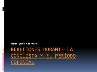 Emancipación peruana

REBELIONES DURANTE LA
CONQUISTA Y EL PERÍODO
COLONIAL
 