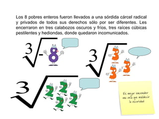 Los 8 pobres enteros fueron llevados a una sórdida cárcel radical
y privados de todos sus derechos sólo por ser diferentes. Les
encerraron en tres calabozos oscuros y fríos, tres raíces cúbicas
pestilentes y hediondas, donde quedaron incomunicados.
3 3
3
-
 