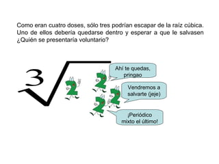 Como eran cuatro doses, sólo tres podrían escapar de la raíz cúbica.
Uno de ellos debería quedarse dentro y esperar a que le salvasen
¿Quién se presentaría voluntario?
Ahí te quedas,
pringao
Vendremos a
salvarte (jeje)
3
¡Periódico
mixto el último!
 