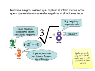 Nuestros amigos tuvieron que explicar al infeliz menos ocho
que si que existen raíces reales negativas si el índice es impar
3 -
Soy negativo,
no puedo salir
Base negativa,
exponente impar,
resultado negativo
8)2( 3
−=−
Jopetas, otro que
no tiene ni flowers
de potencias
¿Cualo?
 