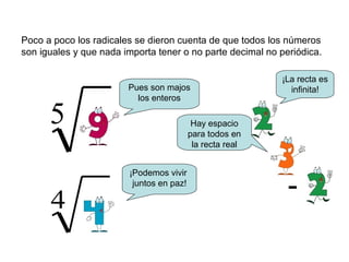 Poco a poco los radicales se dieron cuenta de que todos los números
son iguales y que nada importa tener o no parte decimal no periódica.
5
4
¡Podemos vivir
juntos en paz!
Pues son majos
los enteros
-
Hay espacio
para todos en
la recta real
¡La recta es
infinita!
 