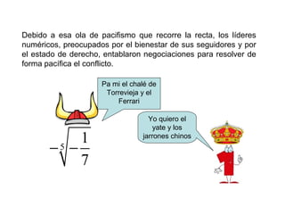 Debido a esa ola de pacifismo que recorre la recta, los líderes
numéricos, preocupados por el bienestar de sus seguidores y por
el estado de derecho, entablaron negociaciones para resolver de
forma pacífica el conflicto.
5
1
7
− −
Pa mi el chalé de
Torrevieja y el
Ferrari
Yo quiero el
yate y los
jarrones chinos
 