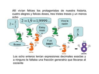 Allí vivían felices los protagonistas de nuestra historia,
cuatro alegres y felices doses, tres tristes treses y un menos
ocho
Los ocho enteros tenían expresiones decimales exactas y
a ninguno le faltaba una fracción generatriz que llevarse al
cociente
Viva la
razón
a
b
1
2
2 =
...9999,19,12 ==

Estoy
tristón
Y yo
trestónBuaaa
…
-
 