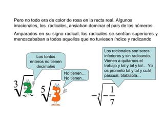 Pero no todo era de color de rosa en la recta real. Algunos
irracionales, los radicales, ansiaban dominar el país de los números.
Amparados en su signo radical, los radicales se sentían superiores y
menoscababan a todos aquellos que no tuviesen índice y radicando
Los tontos
enteros no tienen
decimales
No tienen…
No tienen…
3
5
1
7
− −
5
Los racionales son seres
inferiores y sin radicando.
Vienen a quitarnos el
trabajo y tal y tal y tal… Yo
os prometo tal y tal y cuál
pascual, blablabla…
 