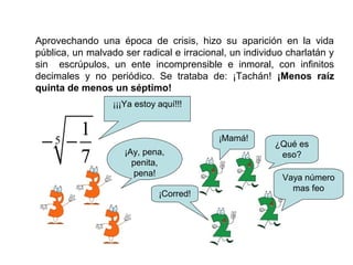 Aprovechando una época de crisis, hizo su aparición en la vida
pública, un malvado ser radical e irracional, un individuo charlatán y
sin escrúpulos, un ente incomprensible e inmoral, con infinitos
decimales y no periódico. Se trataba de: ¡Tachán! ¡Menos raíz
quinta de menos un séptimo!
5
1
7
− −
¡¡¡Ya estoy aquí!!!
¿Qué es
eso?
Vaya número
mas feo
¡Corred!
¡Mamá!
¡Ay, pena,
penita,
pena!
 