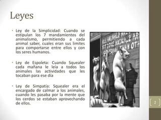 Leyes
• Ley de la Simplicidad: Cuando se
  estipulan los 7 mandamientos del
  animalismo, permitiendo a cada
  animal saber, cuales eran sus limites
  para comportarse entre ellos y con
  los seres humanos.

• Ley de Espoleta: Cuando Squealer
  cada mañana le leía a todos los
  animales las actividades que les
  tocaban para ese día

• Ley de Simpatía: Squealer era el
  encargado de calmar a los animales,
  cuando les pasaba por la mente que
  los cerdos se estaban aprovechando
  de ellos.                               2
 