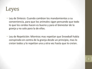 Leyes
• Ley de Síntesis: Cuando cambian los mandamientos a su
  conveniencia, para que los animales sigan pensando que todo
  lo que los cerdos hacen es bueno y para el bienestar de la
  granja y no solo para la de ellos.

• Ley de Repetición: Mientras mas repetían que Snowball había
  conspirado en contra de la granja desde un principio, mas lo
  creían todos y lo repetían una y otra vez hasta que lo creían.




                                                                   3
 