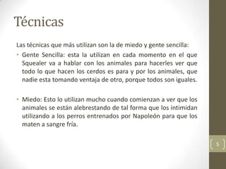 Técnicas
Las técnicas que más utilizan son la de miedo y gente sencilla:
• Gente Sencilla: esta la utilizan en cada momento en el que
  Squealer va a hablar con los animales para hacerles ver que
  todo lo que hacen los cerdos es para y por los animales, que
  nadie esta tomando ventaja de otro, porque todos son iguales.

• Miedo: Esto lo utilizan mucho cuando comienzan a ver que los
  animales se están alebrestando de tal forma que los intimidan
  utilizando a los perros entrenados por Napoleón para que los
  maten a sangre fría.

                                                                  5
 
