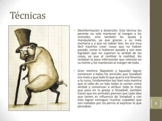 Técnicas
           • Desinformación y distorsión: Esta técnica les
             permite no solo mantener al margen a los
             animales, sino también les ayuda a
             manipularlos, ya que gracias a su mala
             memoria y a que no sabían leer, les era muy
             fácil hacerles creer cosas que no habían
             pasado, como si hubieran pasado y con esto
             lograban que no supieran la verdad de las
             cosas, ya que al cambiar la realidad, les
             restaban la poca información que retenían en
             su mente y los mantenían al margen de todo.

           • Gran mentira: Napoleón y Squealer logran
             convencer a todos los animales que Snowball
             era malo y que todo lo que quería era llevarlos
             a la ruina, fundamentan tan bien esta mentira
             que al cabo de un tipo todos la sumen como
             verdad y comienzan a atribuir todo lo malo
             que pasa en la granja a Snowball, también
             hacen que los animales piensen que cada idea
             que tienen es influencia de Snowball y con
             esto logran conseguir muchos culpables que
             son matados por los perros al expresar lo que     6
             pensaban.
 