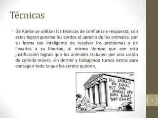Técnicas
• De Ranke se utilizan las técnicas de confianza y respuesta, con
  estas logran ganarse los cerdos el aprecio de los animales, por
  su forma tan inteligente de resolver los problemas y de
  llevarlos a su libertad, al mismo tiempo que con esta
  justificación logran que los animales trabajen por una ración
  de comida mísera, sin dormir y trabajando turnos extras para
  conseguir todo lo que los cerdos quieren.




                                                                    7
 