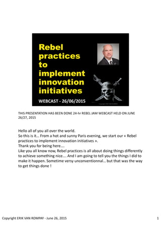 THIS PRESENTATION HAS BEEN DONE 24-hr REBEL JAM WEBCAST HELD ON JUNE
26/27, 2015
Hello all of you all over the world.
So this is it… From a hot and sunny Paris evening, we start our « Rebel
practices to implement innovation initiatives ».
Thank you for being here….
Like you all know now, Rebel practices is all about doing things differently
to achieve something nice…. And I am going to tell you the things I did to
make it happen. Sometime versy unconventionnal… but that was the way
to get things done !
1Copyright ERIK VAN ROMPAY - June 26, 2015
 