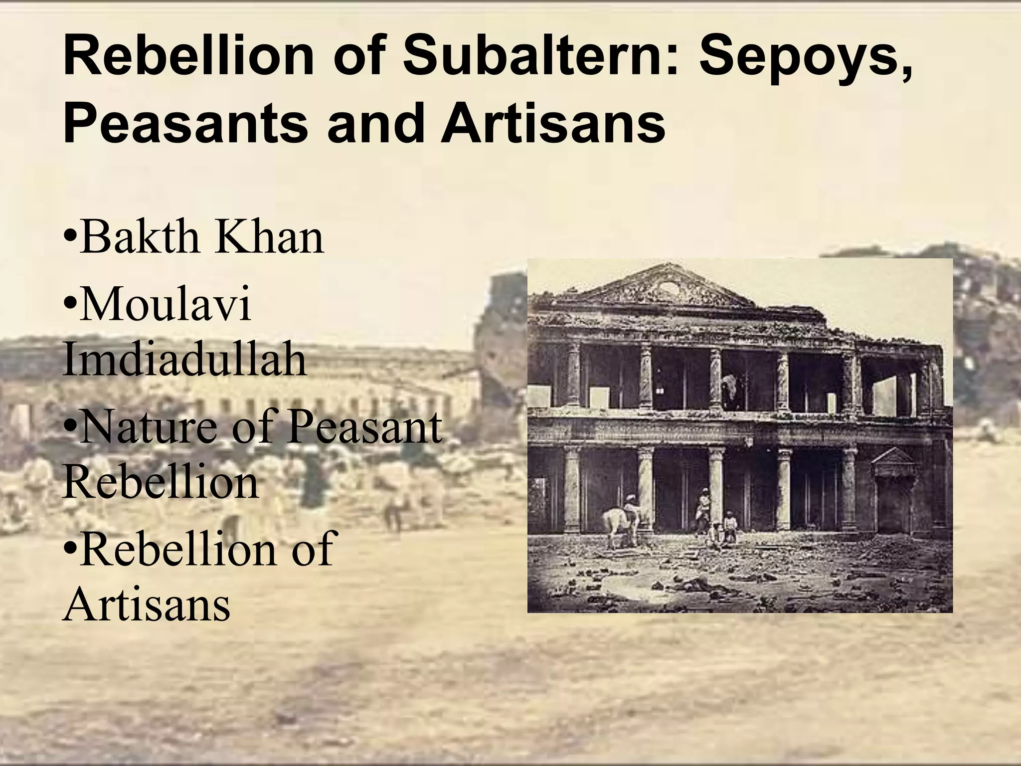 Rebellion of Subaltern: Sepoys,
Peasants and Artisans
•Bakth Khan
•Moulavi
Imdiadullah
•Nature of Peasant
Rebellion
•Rebellion of
Artisans
 