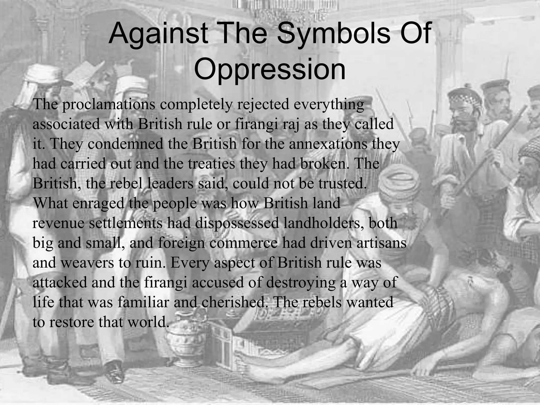 Against The Symbols Of
Oppression
The proclamations completely rejected everything
associated with British rule or firangi raj as they called
it. They condemned the British for the annexations they
had carried out and the treaties they had broken. The
British, the rebel leaders said, could not be trusted.
What enraged the people was how British land
revenue settlements had dispossessed landholders, both
big and small, and foreign commerce had driven artisans
and weavers to ruin. Every aspect of British rule was
attacked and the firangi accused of destroying a way of
life that was familiar and cherished. The rebels wanted
to restore that world.
 