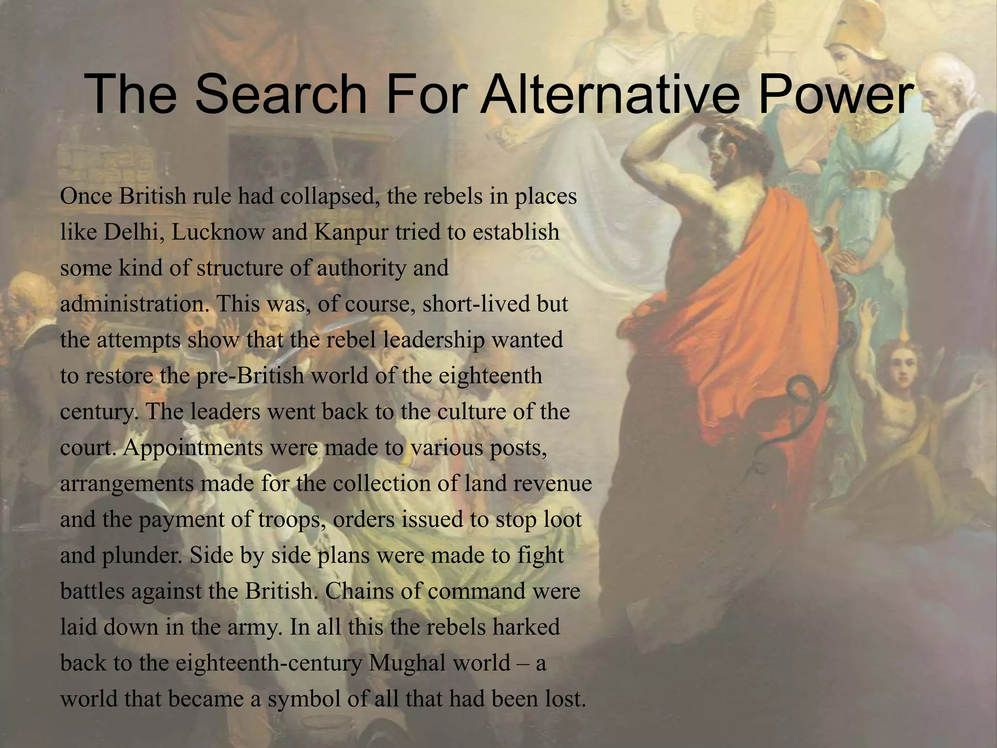 The Search For Alternative Power
Once British rule had collapsed, the rebels in places
like Delhi, Lucknow and Kanpur tried to establish
some kind of structure of authority and
administration. This was, of course, short-lived but
the attempts show that the rebel leadership wanted
to restore the pre-British world of the eighteenth
century. The leaders went back to the culture of the
court. Appointments were made to various posts,
arrangements made for the collection of land revenue
and the payment of troops, orders issued to stop loot
and plunder. Side by side plans were made to fight
battles against the British. Chains of command were
laid down in the army. In all this the rebels harked
back to the eighteenth-century Mughal world – a
world that became a symbol of all that had been lost.
 
