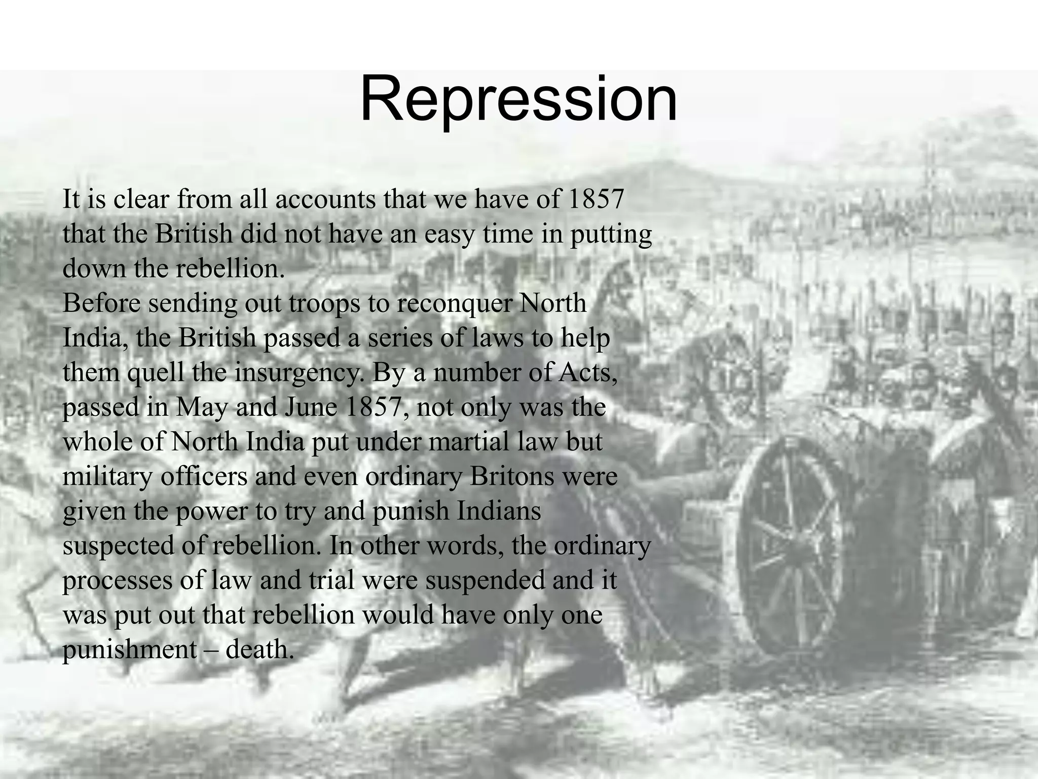 Repression
It is clear from all accounts that we have of 1857
that the British did not have an easy time in putting
down the rebellion.
Before sending out troops to reconquer North
India, the British passed a series of laws to help
them quell the insurgency. By a number of Acts,
passed in May and June 1857, not only was the
whole of North India put under martial law but
military officers and even ordinary Britons were
given the power to try and punish Indians
suspected of rebellion. In other words, the ordinary
processes of law and trial were suspended and it
was put out that rebellion would have only one
punishment – death.
 