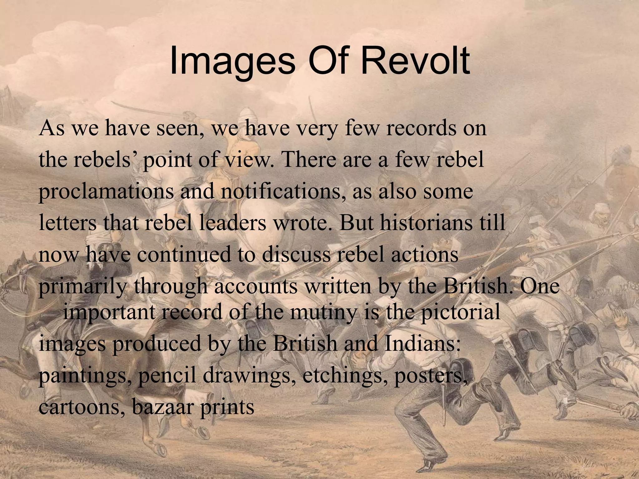 Images Of Revolt
As we have seen, we have very few records on
the rebels’ point of view. There are a few rebel
proclamations and notifications, as also some
letters that rebel leaders wrote. But historians till
now have continued to discuss rebel actions
primarily through accounts written by the British. One
important record of the mutiny is the pictorial
images produced by the British and Indians:
paintings, pencil drawings, etchings, posters,
cartoons, bazaar prints
 