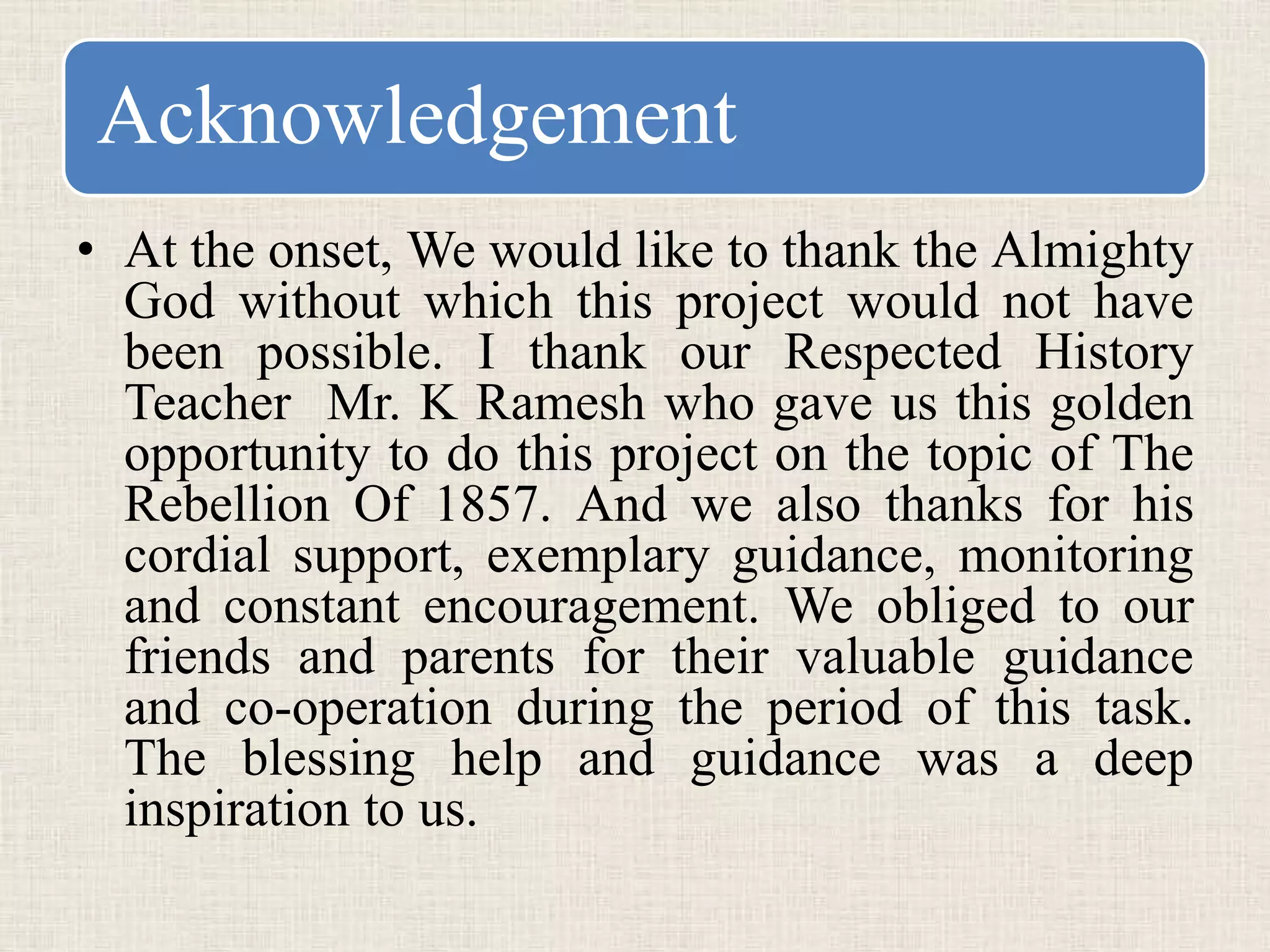 Acknowledgement
• At the onset, We would like to thank the Almighty
God without which this project would not have
been possible. I thank our Respected History
Teacher Mr. K Ramesh who gave us this golden
opportunity to do this project on the topic of The
Rebellion Of 1857. And we also thanks for his
cordial support, exemplary guidance, monitoring
and constant encouragement. We obliged to our
friends and parents for their valuable guidance
and co-operation during the period of this task.
The blessing help and guidance was a deep
inspiration to us.
 
