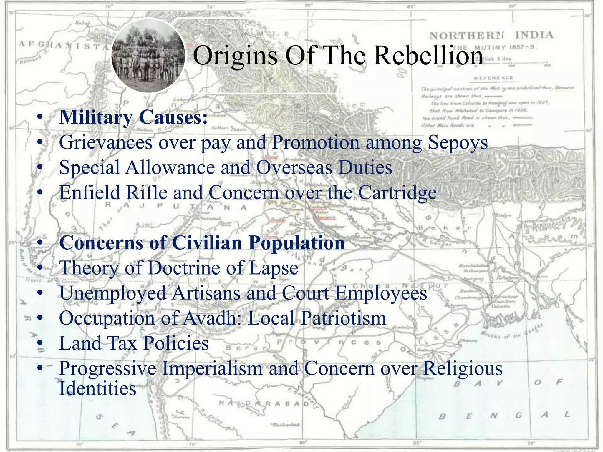 Origins Of The Rebellion
• Military Causes:
• Grievances over pay and Promotion among Sepoys
• Special Allowance and Overseas Duties
• Enfield Rifle and Concern over the Cartridge
• Concerns of Civilian Population
• Theory of Doctrine of Lapse
• Unemployed Artisans and Court Employees
• Occupation of Avadh: Local Patriotism
• Land Tax Policies
• Progressive Imperialism and Concern over Religious
Identities
 