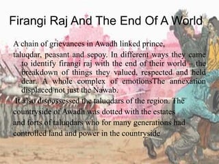 Firangi Raj And The End Of A World
A chain of grievances in Awadh linked prince,
taluqdar, peasant and sepoy. In different ways they came
to identify firangi raj with the end of their world – the
breakdown of things they valued, respected and held
dear. A whole complex of emotionsThe annexation
displaced not just the Nawab.
It also dispossessed the taluqdars of the region. The
countryside of Awadh was dotted with the estates
and forts of taluqdars who for many generations had
controlled land and power in the countryside
 