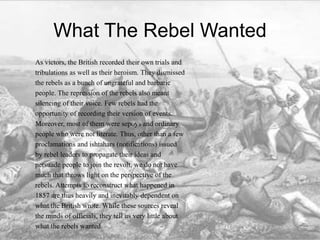 What The Rebel Wanted
As victors, the British recorded their own trials and
tribulations as well as their heroism. They dismissed
the rebels as a bunch of ungrateful and barbaric
people. The repression of the rebels also meant
silencing of their voice. Few rebels had the
opportunity of recording their version of events.
Moreover, most of them were sepoys and ordinary
people who were not literate. Thus, other than a few
proclamations and ishtahars (notifications) issued
by rebel leaders to propagate their ideas and
persuade people to join the revolt, we do not have
much that throws light on the perspective of the
rebels. Attempts to reconstruct what happened in
1857 are thus heavily and inevitably dependent on
what the British wrote. While these sources reveal
the minds of officials, they tell us very little about
what the rebels wanted.
 