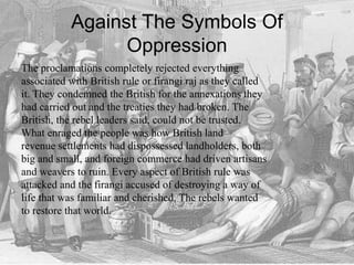Against The Symbols Of
Oppression
The proclamations completely rejected everything
associated with British rule or firangi raj as they called
it. They condemned the British for the annexations they
had carried out and the treaties they had broken. The
British, the rebel leaders said, could not be trusted.
What enraged the people was how British land
revenue settlements had dispossessed landholders, both
big and small, and foreign commerce had driven artisans
and weavers to ruin. Every aspect of British rule was
attacked and the firangi accused of destroying a way of
life that was familiar and cherished. The rebels wanted
to restore that world.
 